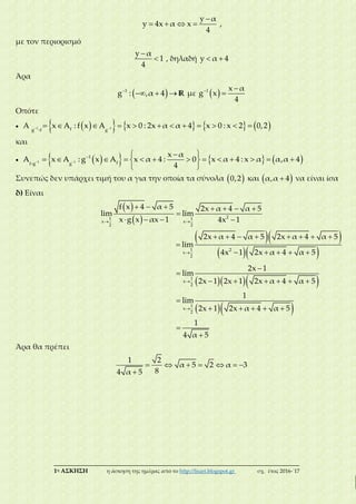 ___________________________________________________________________________
1η ΑΣΚΗΣΗ η άσκηση της ημέρας από το http://lisari.blogspot.gr σχ. έτος 2016-΄17

   
y α
y 4x α x
4
,
με τον περιορισμό


y α
1
4
, δηλαδή  y α 4
Άρα
 
  1
g : ,α 4 R με   
1 x α
g x
4
Οπότε
                     1 1fg f g
Α x A : f x A x 0 : 2x α α 4 x 0 : x 2 0,2
και
        
  
             
 
1 1
1
ff g g
x α
A x A : g x A x α 4 : 0 x α 4 : x α α,α 4
4
Συνεπώς δεν υπάρχει τιμή του α για την οποία τα σύνολα  0,2 και  α,α 4 να είναι ίσα
δ) Είναι
 
  
      

   21 1
x x
2 2
f x 4 α 5 2x α 4 α 5
lim lim
x g x αx 1 4x 1
  
  
       

    1 2
x
2
2x α 4 α 5 2x α 4 α 5
lim
4x 1 2x α 4 α 5
   
  




     

    


1
x
2
1
x
2
2x 1
lim
2x 1 2x 1 2x α 4 α 5
1
lim
2x 1 2x α 4 α 5
1
4 α 5
Άρα θα πρέπει
      

1 2
α 5 2 α 3
84 α 5
 