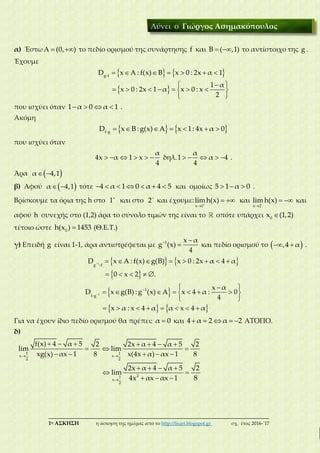 ___________________________________________________________________________
1η ΑΣΚΗΣΗ η άσκηση της ημέρας από το http://lisari.blogspot.gr σχ. έτος 2016-΄17
α) Έστω  Α (0, ) το πεδίο ορισμού της συνάρτησης f και  Β ( ,1) το αντίστοιχο της g .
Έχουμε
   
 
      
 
       
 
g f
D x A : f(x) B x 0 : 2x α 1
1 α
x 0 : 2x 1 α x 0 : x
2
που ισχύει όταν    1 α 0 α 1 .
Ακόμη
         f g
D x B : g(x) A x 1: 4x α 0
που ισχύει όταν
     
α
4x α 1 x
4
δηλ.     
α
1 α 4
4
.
Άρα   α 4,1
β) Αφού   α 4,1 τότε       4 α 1 0 α 4 5 και ομοίως   5 1 α 0 .
Βρίσκουμε τα όρια της h στο 
1 και στο 
2 και έχουμε: 

 
x 1
limh(x) και 

 
x 2
lim h(x) και
αφού h συνεχής στο (1,2) άρα το σύνολο τιμών της είναι το οπότε υπάρχει 0
x (1,2)
τέτοιο ώστε 0
h(x ) 1453 (Θ.Ε.Τ.)
γ) Επειδή g είναι 1-1, άρα αντιστρέφεται με  
1 x α
g (x)
4
και πεδίο ορισμού το   ,4 α .
   
 
        
    
1
g f
D x A : f(x) g(B) x 0 : 2x α 4 α
0 x 2 .
 
   

  
       
 
       
1
1
f g
x α
D x g(B) : g (x) A x 4 α : 0
4
x α : x 4 α α x 4 α
Για να έχουν ίδιο πεδίο ορισμού θα πρέπει: α 0 και     4 α 2 α 2 ΑΤΟΠΟ.
δ)
 

      
  
    
   
 
  
1 1
x x
2 2
21
x
2
f(x) 4 α 5 2 2x α 4 α 5 2
lim lim
xg(x) αx 1 8 x(4x α) αx 1 8
2x α 4 α 5 2
lim
84x αx αx 1
Λύνει ο Γιώργος Ασημακόπουλος
 