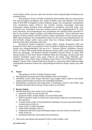 sosial, budaya, politik, ekonomi, ipteks dan lain-lain untuk mengembangkan kebudayaan dan
peradaban Islam.
Mata pelajaran Al-Qur’an-Hadits di Madrasah Aliyah adalah salah satu mata pelajaran
PAI yang merupakan peningkatan dari Al-Qur’an-Hadits yang telah dipelajari oleh peserta
didik di MTs/SMP. Peningkatan tersebut dilakukan dengan cara mempelajari, memperdalam
serta memperkaya kajian al-Qur’an dan al-hadits terutama menyangkut dasar-dasar
keilmuannya sebagai persiapan untuk melanjutkan ke pendidikan yang lebih tinggi, serta
memahami dan menerapkan tema-tema tentang manusia dan tanggungjawabnya di muka
bumi, demokrasi serta pengembangan ilmu pengetahuan dan teknologi dalam perspektif al-
Qur’an dan al-hadits sebagai persiapan untuk hidup bermasyarakat. Secara substansial mata
pelajaran Al-Qur’an-Hadits memiliki kontribusi dalam memberikan motivasi kepada peserta
didik untuk mempelajari dan mempraktikkan ajaran dan nilai-nilai yang terkandung dalam Al-
Qur’an-Hadits sebagai sumber utama ajaran Islam dan sekaligus menjadi pegangan dan
pedoman hidup dalam kehidupan sehari-hari.
Penyusunan Standar Kompetensi Lulusan (SKL), Standar Kompetensi (SK) dan
Kompetensi Dasar (KD) mata pelajaran Al-Qur’an-Hadits di Madrasah Aliyah ini dilakukan
dengan cara mempertimbangkan dan me-review Peraturan Menteri Pendidikan Nasional
Nomor 23 Tahun 2006 tentang Standar Kompetensi Lulusan (SKL) untuk Satuan Pendidikan
Dasar dan Menengah, dan Peraturan Menteri Pendidikan Nasional Nomor 22 Tahun 2006
tentang Standar Isi (SI) untuk Satuan Pendidikan Dasar dan Menengah, terutama pada mata
pelajaran Pendidikan Agama Islam aspek al-Qur’an dan Hadits untuk SMA/MA, serta
memperhatikan Surat Edaran Dirjen Pendidikan Islam Nomor: DJ.II.1/PP.00/ED/681/2006 ,
tanggal 1 Agustus 2006, Tentang Pelaksanaan Standar Isi, yang intinya bahwa Madrasah dapat
meningkatkan kompetensi lulusan dan mengembangkan kurikulum dengan standar yang lebih
tinggi.
ii. Tujuan
Mata pelajaran Al-Qur’an-Hadits bertujuan untuk:
1. Meningkatkan kecintaan peserta didik terhadap al-Qur’an dan Hadits
2. Membekali peserta didik dengan dalil-dalil yang terdapat dalam al-Qur’an dan Hadits
sebagai pedoman dalam menyikapi dan menghadapi kehidupan
3. Meningkatkan pemahaman dan pengamalan isi kandungan al-Qur’an dan Hadits yang
dilandasi oleh dasar-dasar keilmuan tentang al-Qur’an dan Hadits.
B. Ruang Lingkup
1. Masalah dasar-dasar ilmu al-Qur’an dan al-Hadits, meliputi:
a. pengertian al-Qur’an menurut para ahli
b. pengertian Hadits, Sunnah, Khabar, Atsar dan Hadits Qudsi
c. Bukti keotentikan al-Qur’an ditinjau dari segi keunikan redaksinya, kemukjizatannya,
dan sejarahnya
d. Isi pokok ajaran al-Qur’an dan pemahaman kandungan ayat-ayat yang terkait dengan
isi pokok ajaran al-Qur’an
e. fungsi al-Qur’an dalam kehidupan
f. Fungsi hadits terhadap al-Qur’an
g. Pengenalan kitab-kitab yang berhubungan dengan cara-cara mencari surat dan ayat
dalam Al-Qur’an
h. pembagian hadits dari segi kwantitas dan kwalitasnya.
2. Tema-tema yang ditinjau dari perspektif al-Qur’an dan al-hadits, yaitu:
Az-Zahra disc8 2
 