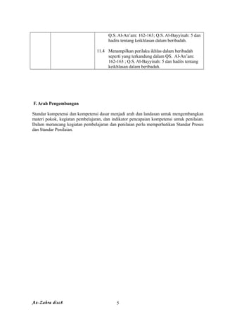 Q.S. Al-An’am: 162-163; Q.S. Al-Bayyinah: 5 dan
hadits tentang keikhlasan dalam beribadah.
11.4 Menampilkan perilaku ikhlas dalam beribadah
seperti yang terkandung dalam QS. Al-An’am:
162-163 ; Q.S. Al-Bayyinah: 5 dan hadits tentang
keikhlasan dalam beribadah.
F. Arah Pengembangan
Standar kompetensi dan kompetensi dasar menjadi arah dan landasan untuk mengembangkan
materi pokok, kegiatan pembelajaran, dan indikator pencapaian kompetensi untuk penilaian.
Dalam merancang kegiatan pembelajaran dan penilaian perlu memperhatikan Standar Proses
dan Standar Penilaian.
Az-Zahra disc8 5
 