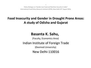 I
Policy Dialogue on ‘Gender-Just Food and Nutrition Security in India’’
International Food Policy Research Institute (IFPRI), New Delhi 29th
August 2016,
Food Insecurity and Gender in Drought Prone Areas:
A study of Odisha and Gujarat
Basanta K. Sahu,
(Faculty, Economics Area)
Indian Institute of Foreign Trade
(Deemed University)
New Delhi-110016
 