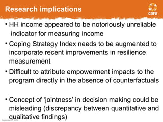 Research implications
• HH income appeared to be notoriously unreliable
indicator for measuring income
• Coping Strategy Index needs to be augmented to
incorporate recent improvements in resilience
measurement
• Difficult to attribute empowerment impacts to the
program directly in the absence of counterfactuals
• Concept of ‘jointness’ in decision making could be
misleading (discrepancy between quantitative and
qualitative findings)September 27, 2016
15
 