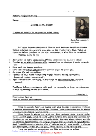 ………/………./……………..
Μαθαίνω να γράφω Εκθέσεις
Όνομα:
Οδηγίες για την έκθεση:
Τι πρέπει να προσέξω για να γράψω μία σωστή έκθεση:
Μόνα Λίζα, Λεονάρντο
Ντα Βίντσι
Κατ’ αρχήν διαβάζω προσεχτικά το θέμα για να το καταλάβω όσο γίνεται καλύτερα.
Ύστερα, σκέφτομαι και φέρνω στο μυαλό μου, όλα όσα γνωρίζω για το θέμα. Πρέπει να
ξέρω ότι η έκθεση, χωρίζεται σε τρία μέρη: τον πρόλογο, το κύριο θέμα και τον επίλογο.
Προσέχω επίσης τα εξής
 Δεν ξεχνάω να αφήνω παραγράφους. (Αλλάζω παράγραφο όταν αλλάζει το νόημα).
 Προσέχω να μην κάνω ορθογραφικά λάθη, συμβουλεύομαι το λεξικό μου ή ρωτάω την κυρία
μου.
 Κάνω μικρές και όμορφες προτάσεις.
 Κάνω ωραία και καθαρά γράμματα για να φαίνεται όμορφο το γραπτό μου.
 Δε βγαίνω έξω από τα περιθώρια
 Προσέχω να βάζω σωστά τα σημεία της στίξης ( κόμματα, τελείες, ερωτηματικά,
θαυμαστικά, παύλες, αποσιωπητικά ).
 Αφού τελειώσουμε την έκθεσή μας, τη διαβάζουμε και την ξαναδιαβάζουμε με μεγάλη
_προσοχή.
Παράδειγμα έκθεσης… συμπληρώνω κάθε φορά την ημερομηνία, το όνομα, το επώνυμο και
το θέμα της έκθεσής μου στο φύλλο ντοσιέ.
25.09.2012
Γεωργοπόυλου Χριστίνα
Θέμα: Οι διακοπές του καλοκαιριού.
Φέτος το καλοκαίρι ήμουν πολύ τυχερή, γιατί μόλις έκλεισαν τα σχολεία οι γονείς μου
με έστειλαν κατασκήνωση στην Κόρινθο στη Σάμερφαν .Ήταν η πρώτη φορά που θα πήγαινα
κατασκήνωση και είχα μια τεράστια αγωνία
. Όταν έφτασα δε πίστευα στα ματιά μου. Ένας τεράστιος χώρος γεμάτος παιδιά,
γήπεδα ,παιδική χαρά, πισίνα και πολλά ,πολλά σπιτάκια. Εγώ έμεινα στην κοινότητα των
Κυκλάδων και είχα για ομαδάρχισσα την κυρία Μήτιδα .Όλη μέρα κάναμε διάφορα παιχνίδια
και αθλητικές δραστηριότητες. Το μεσημέρι τρώγαμε στην τραπεζαρία και τραγουδούσαμε.
Μετά ξεκουραζόμασταν στα σπιτάκια μέχρι τ΄ απόγευμα που είχε πάλι παιχνίδι. Η μέρα μου
ήταν τόσο γεμάτη, που δεν ήθελα να φύγω. Ήθελα να μείνω όλο το καλοκαίρι εκεί.
Ήταν τόσο ωραία στην κατασκήνωση, που θέλω να ξαναπάω του χρόνου.
Γεωργοπούλου Χριστίνα
Επιμέλεια επανάληψης: Χρήστος Χαρμπής σελίδα 24
 