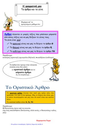 Παράδειγμα:
ο πατέρας (αρσενικό), η κουρτίνα (θηλυκό), το ποδήλατο (ουδέτερο)
Παράδειγμα:
Ο Παναγιώτης έφυγε από τη γειτονία.
(όχι ένας οποιοσδήποτε Παναγιώτης, αλλά αυτός, ο Παναγιώτης ο φίλος
μας).
Η γραμματική μου
Τα άρθρα και τα γένη
Θυμάμαι απ’ το
προηγούμενο μάθημα ότι:
Άρθρα λέγονται οι μικρές λέξεις που μπαίνουν μπροστά
από άλλες λέξεις για να μας δείξουν το γένος τους.
Τα γένη είναι τρία:
 Το αρσενικό γένος και μας το δείχνει το άρθρο ο
 Το θηλυκό γένος και μας το δείχνει το άρθρο η
 Το ουδέτερο γένος και μας το δείχνει το άρθρο το
Τα άρθρα που έχουμε στην ελληνική
γλώσσα είναι δύο ειδών:
το οριστικό άρθρο και το
αόριστο άρθρο
Ας τα γνωρίσουμε…
Το οριστικό άρθρο λέγεται έτσι γιατί μας ορίζει κάτι, ένα
πρόσωπο, ένα ζώο ή ένα πράγμα. Μας το δείχνει πιο είναι, μας
το κάνει συγκεκριμένο και μας λέει ότι αυτό είναι και κανένα
άλλο.
Το οριστικό άρθρο είναι: ο, η, το
Καραφωτια Χαρα
Επιμέλεια επανάληψης: Χρήστος Χαρμπής σελίδα 2
 
