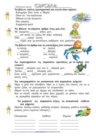 1α
Θαλασσινό σχολείο
Να γράψεις τις παρακάτω λέξεις στη στήλη που
ταιριάζουν:
Χαρτί, μολύβι, σβήστρα, συνδετήρας, τετράδιο,
δασκάλα, δάσκαλος, πίνακας, ξυλομπογιά,
θάλασσα, αστερίας, καρχαρίας, πύργος, άμμος, βάρκα, κοχύλι,
βότσαλο, ομπρέλα, ψαράκι
αρσενικά θηλυκά ουδέτερα
Γράψε τον πληθυντικό αριθμό των παρακάτω ουσιαστικών:
ενικός πληθυντικός ενικός πληθυντικός
χαρτί πίνακας
μολύβι θάλασσα
σβήστρα καρχαρίας
Συνδετήρας πύργος
Τετράδιο βάρκα
δασκάλα κοχύλι
δάσκαλος βότσαλο
ομπρέλα ψαράκι
Γράψε από μια πρόταση για τις λέξεις: βότσαλο, φύκια
………………………………………………………………………………………………
………………………………………………………………………………………………
……………………………………………………………………………………………..
http://users.sch.gr/evniki/ctaksi/index.htmlΕπιμέλεια επανάληψης: Χρήστος Χαρμπής σελίδα 31
 