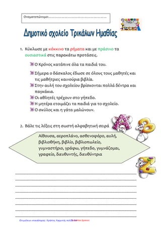 Ονοματεπώνυμο …………………………………………………………………….
 Μια ομάδα λέξεων που δίνει ένα ολοκληρωμένο νόημα λέγεται πρόταση.
 Η πρόταση αρχίζει με κεφαλαίο γράμμα και τελειώνει σε τελεία.
 Η πρόταση που έχει ένα ουσιαστικό και ένα ρήμα λέγεται απλή.
π.χ. Ο Ανδρέας ζωγραφίζει. Η Ανθή τραγουδάει. Ο σκύλος γαβγίζει.
Γράφω τρεις απλές προτάσεις.
_________________________________________________________
_________________________________________________________
_________________________________________________________
Ουσιαστικά λέγονται οι λέξεις που φανερώνουν:
πρόσωπα [η Αρτέμης, ο ζωγράφος]
ζώα [το λιοντάρι, η αλεπού]
πράγματα [ η καρέκλα, το ποδήλατο]
ενέργεια [το μαγείρεμα, το σιδέρωμα]
κατάσταση [λύπη, χαρά]
ιδιότητα [ εξυπνάδα, καλοσύνη]
Στις παρακάτω προτάσεις βάφω με κόκκινο χρώμα τα ουσιαστικά.
 Ο Αντώνης παίζει με τη μπάλα του.
 Η κότα κακαρίζει και η γάτα νιαουρίζει.
 Λέρωσα το παντελόνι μου και η μαμά με μάλωσε .
Ρήματα λέγονται οι λέξεις που φανερώνουν ότι κάποιος:
κάνει κάτι [ Η Μυρτώ ποτίζει τον κήπο.]
παθαίνει κάτι [ Ο Αργύρης έσπασε το χέρι του.]
βρίσκεται σε μία κατάσταση [ Η γιαγιά κοιμάται.]
Στις παρακάτω προτάσεις βάφω με πράσινο χρώμα τα ρήματα.
 Το καλοκαίρι κολυμπώ στη θάλασσα και παίζω στην άμμο.
 Τα χελιδόνια και οι πελαργοί φεύγουν για τις ζεστές χώρες.
 Χτες μου τηλεφώνησε η νονά μου.
ΜΜΜααανννόόόλλληηηςςς ΡΡΡάάάννντττοοοςςς 222222---000999---222000000888
Επιμέλεια επανάληψης: Χρήστος Χαρμπής σελίδα 39
 