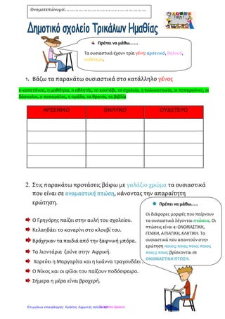 1. Κύκλωσε με κόκκινο τα ρήματα και με πράσινο τα
ουσιαστικά στις παρακάτω προτάσεις.
Ο Κρόνος κατάπινε όλα τα παιδιά του.
Σήμερα ο δάσκαλος έδωσε σε όλους τους μαθητές και
τις μαθήτριες καινούρια βιβλία.
Στην αυλή του σχολείου βρίσκονται πολλά δέντρα και
παγκάκια.
Οι αθλητές τρέχουν στο γήπεδο.
Η μητέρα ετοιμάζει τα παιδιά για το σχολείο.
Ο σκύλος και η γάτα μαλώνουν.
2. Βάλε τις λέξεις στη σωστή αλφαβητική σειρά
---------------------------------------------------------------------------------------------------------------
---------------------------------------------------------------------------------------------------------------
---------------------------------------------------------------------------------------------------------------
---------------------------------------------------------------------------------------------------------------
---------------------------------------------------------------------------------------------------------------
---------------------------------------------------------------------------------------------------------------
---------------------------------------------------------------------------------------------------------------
---------------------------------------------------------------------------------------------------------------
Ονοματεπώνυμο:………………………………………………
Αίθουσα, αεροπλάνο, ασθενοφόρο, αυλή,
βιβλιοθήκη, βιβλίο, βιβλιοπωλείο,
γυμναστήριο, γράφω, γήπεδο, γυμνάζομαι,
γραφείο, διευθυντής, διευθύντρια
Τσαμπίκα ΔρακιούΕπιμέλεια επανάληψης: Χρήστος Χαρμπής σελίδα 40
 