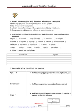 Δημοτικό Σχολείο Τρικάλων Ημαθίας
1. Γράψε ξανά το κείμενο βάζοντας τελεία και αντικατέστησε τις υπογραμμισμένες
λέξεις με τις παρακάτω φράσεις και λέξεις.
είναι στολισμένες με, είναι βαμμένο με, έχω κολλήσει, βρίσκονται , είναι
τοποθετημένα
Το δωμάτιό μου
1η
παράγραφος
Γενική
εικόνα
2η
παράγραφος
Περιγραφή
του χώρου
Ο αγαπημένος μου χώρος είναι το δωμάτιό μου έχει
τετράγωνο σχήμα και έχει φωτεινά χρώματα
Απέναντι από την πόρτα υπάρχει η μπαλκονόπορτα
με κουρτίνες οι κουρτίνες έχουν πειρατές και καράβια
στους τοίχους υπάρχουν αφίσες απ΄ τους αγαπημένους
μου ποδοσφαιριστές ακόμη υπάρχουν ένα ξύλινο
κρεβάτι και μία ξύλινη, καφέ βιβλιοθήκη με πολλά
βιβλία δίπλα στο κρεβάτι μου υπάρχουν δύο μεγάλα,
πολύχρωμα κουτιά με παιχνίδια
1η
παράγραφος
Γενική εικόνα
Ο αγαπημένος μου χώρος είναι το δωμάτιό μου.
2. Γράψε μπροστά από τα ουσιαστικά τα άρθρα που ταιριάζουν .
…… προσευχές, …… δάσκαλος , ……….. κυλικείο , …………… ψαλιδάκια
……... πίνακες, ….. αίθουσα , ….. θάλασσα , …….. διευθυντής, …….. γραφείο
3. Βάλε τα ουσιαστικά της παραπάνω άσκησης στη σωστή ομάδα
Αρσενικά ουσιαστικά Θηλυκά ουσιαστικά Ουδέτερα ουσιαστικά
Ο δάσκαλος
Ελένη Χελιώτη
Επιμέλεια επανάληψης: Χρήστος Χαρμπής σελίδα 46
 