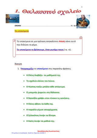 1
ΟΝΟΜΑ: ……………………………………………………………………………………………............ Γ1 - 16-9-11
Το υποκείμενο
Άσκηση
1. Υπογραμμίζω το υποκείμενο στις παρακάτω φράσεις.
• Η Ελένη διαβάζει τα μαθήματά της.
• Το σχολείο κλείνει τον Ιούνιο.
• Ο Κώστας παίζει μπάλα κάθε απόγευμα.
• Ο μπαμπάς ψαρεύει στη θάλασσα.
• Η δασκάλα γράφει στον πίνακα τις ασκήσεις.
• Η Ελένη σβήνει τα λάθη της.
• Η παραλία γέμισε απορρίμματα.
• Ο ξυλοκόπος έκοψε τα δέντρα.
• Η Καίτη έκοψε τα μαλλιά της.
Το υποκείμενο σε μια πρόταση αποκαλύπτει ποιος κάνει αυτό
που δηλώνει το ρήμα.
Το υποκείμενο το βρίσκουμε, όταν ρωτάμε ποιος (-α, -ο);
Βασιλόπουλος Κωνσταντίνος
Επιμέλεια επανάληψης: Χρήστος Χαρμπής σελίδα 4
 