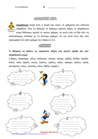 1. Να συμπληρώσεις τα παρακάτω κενά με τον κατάλληλο τύπο του οριστικού άρθρου.
____ βοσκός ____ δέντρου ____ άλογο ____ καραβιών
____θεία ____ ποταμούς ____ σαλόνι ____ γράμματα
____ ειδήσεων ____ Λεωνίδας ____ κύκνοι ____ πεταλούδας
2. Να γράψεις τις παρακάτω προτάσεις στον άλλο αριθμό.
α. Το σπίτι είναι μεγάλο.
_____________________________________________________________
β. Τα παιδιά δε διαβάζουν, αλλά παίζουν.
_____________________________________________________________
γ. Τα ψάρια που αγόρασαν δεν είναι φρέσκα.
_____________________________________________________________
δ. Η γραμμή του τηλεφώνου είναι κομμένη.
_____________________________________________________________
3. Να συμπληρώσεις το κείμενο με τον κατάλληλο τύπο του οριστικού άρθρου.
Το προηγούμενο Σαββατοκύριακο πήγαμε στο χωριό. Ξεκινήσαμε νωρίς ____ πρωί για να
απολαύσουμε ____ διαδρομή. ____ καιρός ήταν πολύ καλός. Όταν φτάσαμε, μας
υποδέχτηκε ____ γιαγιά, η οποία περνάει ____ καιρό της φροντίζοντας ____ κότες, ____
γάτες και ____ λαχανικά ____ κήπου. ____ παππούς ασχολείται συνεχώς με ____ χωράφια
του, ενώ ____ απογεύματα παίζει με ____ συγχωριανούς του χαρτιά στο καφενείο.
4. Να γράψεις τα ουσιαστικά από το διπλανό πλαίσιο στη σωστή στήλη μαζί με το
άρθρο τους.
Αρσενικά Θηλυκά Ουδέτερα
5. Να μεταφέρεις τις παρακάτω προτάσεις στον άλλο αριθμό.
Ενικός αριθμός Πληθυντικός αριθμός
 Ο εργάτης δουλεύει. Οι εργάτες δουλεύουν.
 __________________________  Τα βουνά είναι ψηλά.
 Το μάθημα άρχισε.  ____________________________
 Ο σταυρός είναι χρυσός.  ____________________________
 __________________________  Οι πύλες έκλεισαν.
 __________________________  Οι μητέρες φροντίζουν τα μωρά.
 __________________________  Τα λουλούδια μαράθηκαν.
 Ο καφές είναι πικρός.  ____________________________
6. Να ξαναγράψεις τα ουσιαστικά στην ονομαστική πτώση στον αριθμό που βρίσκονται.
 τον άνθρωπο  ο άνθρωπος
 της φωλιάς  ____________________________
 των υπουργών  ____________________________
 των αεροπλάνων  ____________________________
 τη γλώσσα  ____________________________
 της βρύσης  ____________________________
διάδρομος,
τραπέζι, κλειδί,
βιτρίνα, κήπος,
καπνός, φλόγα,
πορτοφόλι,
κύμα, ακρογιαλιά,
καφές, σελίδα,
φάρμακο, οδηγός,
πέτρα
Παλάνης Αθανάσιος
Επιμέλεια επανάληψης: Χρήστος Χαρμπής σελίδα 52
 
