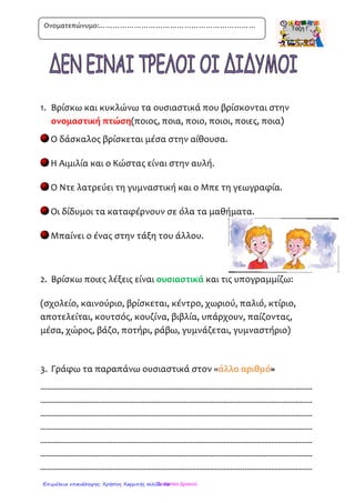 1ιΔεν είναι τρελοί οι δίδυμοι
Ονομα……………………………………………………………………………………………………….
1. Να κυκλώσετε τις λέξεις που έχουν λάθος και στη
συνέχεια να τις γράψετε σωστα:
έθουσα, αβλή, μολύβι, θάλασσα, τετράδειο, βιβλιοπωλείο,
δημοτικό, σχολίο, πέζω, γράφο, διευθυντής, τηλεώραση.
…………………………………………………………………
…………………………………………………………………
…………………………………………………………………
2. Να ταξινομήσετε τα ουσιαστικά στη θέση που πρέπει:
η Ελένη, τα παιδιά, η σβηστήρα, ο πίνακας, οι άνθρωποι, το
σπίτι, οι αίθουσες, ο μαθητής, τα διαλείμματα, οι ιστορίες, το
θρανίο, οι δίδυμοι
Αριθμός Αρσενικά Θηλυκά Ουδέτερα
Ενικός
Πληθυντικός
3 Να βάλεις τις λέξεις από το παρακάτω πλαίσιο στη
σωστή στήλη.
ψάρι ταξίδι δρόμος
…………………………………………………………………
…………………………………………………………………
…………………………………………………………………
…………………………………………………………………
…………………………………………………………………
…………………………………………………………………
πεζοδρόμιο, ταξιδεύω, ψαραγορά, πολυταξιδεμένος, ψαράς, δρομέας,
ταξιδιώτης, ταχυδρόμος, ψαρόσουπα, δρομολόγιο, ψαρεύω, καλοτάξιδος,
διαδρομή, ταξιδιωτικός, ψάρεμα
http://users.sch.gr/evniki/ctaksi/index.htmlΕπιμέλεια επανάληψης: Χρήστος Χαρμπής σελίδα 56
 