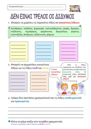 1. Βρίσκω και κυκλώνω τα ουσιαστικά που βρίσκονται στην
ονομαστική πτώση(ποιος, ποια, ποιο, ποιοι, ποιες, ποια)
Ο δάσκαλος βρίσκεται μέσα στην αίθουσα.
Η Αιμιλία και ο Κώστας είναι στην αυλή.
Ο Ντε λατρεύει τη γυμναστική και ο Μπε τη γεωγραφία.
Οι δίδυμοι τα καταφέρνουν σε όλα τα μαθήματα.
Μπαίνει ο ένας στην τάξη του άλλου.
2. Βρίσκω ποιες λέξεις είναι ουσιαστικά και τις υπογραμμίζω:
(σχολείο, καινούριο, βρίσκεται, κέντρο, χωριού, παλιό, κτίριο,
αποτελείται, κουτσός, κουζίνα, βιβλία, υπάρχουν, παίζοντας,
μέσα, χώρος, βάζο, ποτήρι, ράβω, γυμνάζεται, γυμναστήριο)
3. Γράφω τα παραπάνω ουσιαστικά στον «άλλο αριθμό»
-----------------------------------------------------------------------------------------------------------------
-----------------------------------------------------------------------------------------------------------------
-----------------------------------------------------------------------------------------------------------------
-----------------------------------------------------------------------------------------------------------------
-----------------------------------------------------------------------------------------------------------------
-----------------------------------------------------------------------------------------------------------------
-----------------------------------------------------------------------------------------------------------------
Ονοματεπώνυμο:…………………………………………………………
Τσαμπίκα ΔρακιούΕπιμέλεια επανάληψης: Χρήστος Χαρμπής σελίδα 57
 
