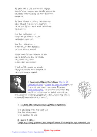 ………/………./……………..
Μαθαίνω να γράφω Εκθέσεις
Όνομα:
Διάβασε με προσοχή το παρακάτω κείμενο Καλοκαιρινές Διακοπές. Προσπάθησε και εσύ στο ντοσιέ
να γράψεις τις εντυπώσεις σου από τις καλοκαιρινές σου διακοπές. Πού πέρασες το καλοκαίρι σου; Με
ποιους πήγες; Τι είδες; Τι παιχνίδια έπαιξες με τους φίλους σου;
Καλοκαιρινές Διακοπές
παραγραφος. . Κάθε καλοκαίρι οι γονείς μου τ’ αδέλφια μου και εγώ πηγαίνουμε στο χωριό του παππού
Ηρακλή και της γιαγιάς Ισμήνης, στο Ξυλόκαστρο. ΠΡΟΛΟΓΟΣ
Οι διακοπές στο Ξυλόκαστρο κάθε χρόνο μου μένουν αξέχαστες. Συναντάω κάθε χρόνο
ξαδέρφια και φίλους εκεί . Κάθε μέρα πηγαίνουμε στη θάλασσα και κάνουμε βουτιές, φτιάχνουμε
κάστρα στην άμμο και τρέχουμε στην παραλία αγώνες ποιος θα βγει πρώτος. Καθόμαστε πολλές
ώρες και αυτό μου αρέσει πολύ. Μετά, ο καθένας γυρίζει σπίτι του και αφού πλυθεί και ετοιμαστεί
παίρνει το ποδήλατο και έρχεται στην πλατεία. Εκεί δίνουμε ραντεβού και παίζουμε κρυφτό ή
κυνηγητό. Πολλές φορές χωριζόμαστε σε ομάδες αγόρια κορίτσια και κυνηγιόμαστε μέχρι να
πιάσουμε όλη την ομάδα. Όταν αρχίζει να σκοτεινιάζει όλοι πάνε σπίτι τους και περιμένουν μέχρι
την άλλη μέρα που θα συναντηθούμε. ΚΥΡΙΟ ΘΕΜΑ
Για μένα είναι οι καλύτερες μέρες στο Ξυλόκαστρο. Περιμένω κάθε χρόνο πώς και πώς να
πάω να τους δω και να περάσω χαρούμενα και ξέγνοιαστα στις διακοπές μου. ΕΠΙΛΟΓΟΣ
Τώρα η σειρά σου…..
Θα σε βοηθήσουν οι ερωτήσεις και το λεξιλόγιο. Μην
ξεχνάς τις παραγράφους η μία κάτω απ’ την άλλη, τους
τόνους και τη σωστή γραφή των λέξεων. Μη διστάσεις
να ρωτήσεις την κυρία σου… Καλή επιτυχία!
Πού πήγες το καλοκαίρι;
Πότε πήγες ;
Με ποιους πήγες;
Ποιους συνάντησες εκεί;
Πού έμεινες;
Τι σου έκανε εντύπωση από τις διακοπές;
Τι έκανες κατά τη διάρκεια της ημέρας;
Χρήσιμο Λεξιλόγιο
ταξίδι, παραλία, ξεκούραση, διασκέδαση,
παιχνίδια, ξεχωριστός-ή-ό, αξέχαστα, διαδρομή,
κουβαδάκια, ήλιος, παρέα, φίλοι, συγγενείς, νησί,
πλοίο, αυτοκίνητο, καλοκαιρινούς μήνες, κοχύλια,
αστερίες, ψάρεμα, βαρκάδα, θείος-α, εξοχικό,
ξενοδοχείο ,αυλή, γειτονιά…
Γεωργοπούλου Χριστίνα
Επιμέλεια επανάληψης: Χρήστος Χαρμπής σελίδα 74
 