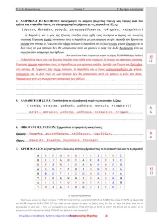 8ο
Δ. Σ. Σταυρούπολης Γλώσσα Γ΄ 1ο
Κριτήριο Αξιολόγησης
4. ΔΙΟΡΘΩΝΩ ΤΟ ΚΕΙΜΕΝΟ: Ξαναγράψτε το κείμενο βάζοντας τελείες και τόνους εκεί που
πρέπει και αντικαθιστώντας τα υπογραμμισμένα ρήματα με τις παρακάτω λέξεις:
( όρμησε, βούτηξαν, γνώριζε, μεταμορφώθηκαν σε, τυλιγμένοι, παραμένουν )
Η Αφροδιτη και ο γιος της Ερωτας επαιζαν στην οχθη ενος ποταμου ο αγριος και ανικητος
γιγαντας Τυφωνας ετρεξε καταπανω τους η Αφροδιτη με μια γρηγορη σκεψη αρπαξε τον Ερωτα και
επεσαν στο ποταμι ο Τυφωνας δεν ηξερε κολυμπι η Αφροδιτη και ο Ερως εγιναν ψαρια δεμενοι και οι
δυο τους σε μια πετονια δεν θα μπορουσαν ποτε να χασουν ο ενας τον άλλο βρισκονται ετσι ως
σημερα στον αστερισμο των Ιχθυων.
……………………………………………………………………………………………………………………………..
……………………………………………………………………………………………………………………………..
……………………………………………………………………………………………………………………………..
……………………………………………………………………………………………………………………………..
……………………………………………………………………………………………………………………………..
……………………………………………………………………………………………………………………………..
……………………………………………………………………………………………………………………………..
……………………………………………………………………………………………………………………………..
5. ΑΛΦΑΒΗΤΙΚΗ ΣΕΙΡΑ: Τοποθετήστε σε αλφαβητική σειρά τις παρακάτω λέξεις:
( αστέρι, αστερίας, μαθη τής, μαθή τρια, ποταμός, ποταμίσιος )
……………………………………………………………………………………………………………………………..
……………………………………………………………………………………………………………………………..
6. ΟΙΚΟΓΕΝΕΙΕΣ ΛΕΞΕΩΝ: Σχηματίστε τετραμελείς οικογένειες.
δρόμος:…………………………………………………………………………………………………………………...
δήμος:…………………………………………………………………………………………………………………….
7. ΚΡΥΠΤΟΛΕΞΟ: Συγκεντρώστε εύκολους πόντους βρίσκοντας τα 6 ουσιαστικά και τα 6 ρήματα!
Ο κομπιουτερόπληκτος
Αγάπη μου, μπορεί να πήρα τον Core i7 975 Extreme Edition, εφτά Intel Χ25-Μ σε RAID5, δύο Asus GTX295 για Quad-SLI
και 6x2GB Kingston DDR3-2000 CL7 και τώρα να μην έχουμε να φάμε, να ξέρεις όμως ότι δεν το 'κανα για μένα, αλλά για τη
φουκαριάρα τη μάνα μου — που 'χει καταρράκτη και χρειάζεται VHQ settings με 8xAA & 16xAF στο Crysis για να μπορεί να το
χαίρεται στο 65ιντσο μόνιτορ Sharp PNS655 που βρήκα σε τιμή ευκαιρίας!!!
Α Υ Π Ο Λ Ο Γ Ι Σ Τ Η Σ
Β Γ Ι Λ Θ Υ Α Ε Β Ρ Υ Χ
Θ Ρ Α Ν Ι Ο Λ Α Η Α Π Ο
Δ Α Ν Τ Ρ Ο Σ Χ Ν Π Ε Λ
Ο Φ Ω Τ Ι Ζ Ω Α Ω Ε Ρ Α
Υ Ε Θ Α Ψ Ν Υ Ρ Α Ζ Ν Ω
Δ Ι Ε Υ Θ Υ Ν Τ Ρ Ι Α Π
Τ Ο Κ Α Γ Ω Ν Ι Σ Τ Ω Ι
12
( Ann Love & Jane Drake: Γνωρίστε τον ουρανό της νύχτας, © 2009 Μαλλιάρης Παιδεία )
6
8
12
Η Αφροδίτη και ο γιος της Έρωτας έπαιζαν στην όχθη ενός ποταμού. Ο άγριος και ανίκητος γίγαντας
Τυφώνας όρμησε καταπάνω τους. Η Αφροδίτη με μια γρήγορη σκέψη άρπαξε τον Έρωτα και βούτηξαν
στο ποτάμι. Ο Τυφώνας δεν ήξερε κολύμπι. Η Αφροδίτη και ο Έρως μεταμορφώθηκαν σε ψάρια.
Τυλιγμένοι και οι δυο τους σε μια πετονιά δεν θα μπορούσαν ποτέ να χάσουν ο ένας τον άλλο.
Παραμένουν έτσι ως σήμερα στον αστερισμό των Ιχθύων.
αστέρι, αστερίας, μαθη τής, μαθή τρια, ποταμίσιος, ποταμός
δρομάκι, χωματόδρομος, πεζόδρομος, ταχυδρόμος
δη μοτικό, δη μόσιο, δη μαρχείο, δή μαρχος
12
6
8
12
Καρακούσης Μιχάλης -2-Επιμέλεια επανάληψης: Χρήστος Χαρμπής σελίδα 85
 