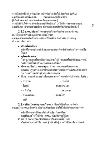 จากนั้นคลิกที่ลิงค์ สร้างบล็อก แล้วเริ่มต้นสร้างได้เลือกที่อยู่ (URL)
และชื่อบล็อกจากนั้นเลือก เทมเพลตบล็อกที่คุณชอบ
(นี่คือลักษณะหน้าตาของบล็อกเมื่อคุณเผยแพร่)
จากนั้นก็เริ่มใช้ความคิดสร้างสรรค์เพิ่มข้อมูลโปรไฟล์ส่วนบุคคลของคุณ
และปรับแต่งลักษณะของบล็อก ถ้าคุณต้องการเริ่มต้นเขียนบล็อกวันนี้
2.2.3 แดชบอร์ด หน้าแดชบอร์ดคือจุดเริ่มต้นของคุณเช่นเคย
หน้านี้จะแสดงรายชื่อบล็อกของคุณทั้งหมด
และคุณสามารถคลิกที่ไอคอนถัดจากชื่อบล็อกเพื่อดาเนินการต่างๆ
กับแต่ละบล็อก เช่น
 เขียนโพสต์ใหม่ :
คลิกที่ไอคอนดินสอสีส้มบนแดชบอร์ดเพื่อเข้าถึงเครื่องมือการแก้ไข
โพสต์
 ดูโพสต์ของคุณ :
ไอคอนรายการโพสต์สีเทาจะนาคุณไปยังรายการโพสต์ที่เผยแพร่แล้
วและโพสต์ในข้อความร่างของบล็อกนั้นๆ
 ติดตามบล็อกโปรดของคุณ : ด้านล่างรายการบล็อกของคุณ
คุณจะเห็นรายการบล็อกที่คุณติดตามพร้อมข้อความพร้อมข้อความตั
วอย่างจากโพสต์ล่าสุดของบล็อกเหล่านั้น
 อื่นๆ : ดูเมนูเลื่อนลงข้างไอคอนรายการโพสต์สาหรับลิงค์ด่วนไปยัง :
- ภาพรวม - รายได้
- โพสต์ - การออกแบบ
- หน้าเว็บ - เทมเพลต
- ความคิดเห็น - การตั้งค่า
- สถิติ
2.2.4 เขียนโพสต์ของคุณเมื่อคุณ ลงชื่อเข้าใช้บล็อกเกอร์แล้ว
คุณจะเห็นแดชบอร์ดพร้อมด้วยรายชื่อบล็อก ต่อไปนี้คือสิ่งที่คุณต้องการทา
1. คลิกที่ไอคอนรูปดินสอสีส้มเพื่อเขียนโพสต์ใหม่
และป้อนอะไรก็ได้ที่ต้องการแบ่งปันกับคนทั้งโลก
2. ถัดไป คุณจะเห็นหน้าเว็บของเครื่องมือแก้ไขโพสต์
เริ่มต้นด้วยการตั้งชื่อโพสต์ (ไม่จาเป็น) จากนั้นป้อนเนื้อหาโพสต์
6
 