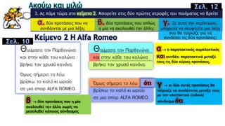 Ακούω και μιλώ
3. Aς πάμε τώρα στο κείμενο 2. Mπορείτε στις δύο πρώτες στροφές του ποιήματος να βρείτε
α. δύο προτάσεις που να
συνδέονται με μια λέξη;
β. δύο προτάσεις που απλώς
η μία να ακολουθεί την άλλη;
γ. Σε αυτή την περίπτωση,
μπορείτε να σκεφτείτε μια λέξη
που θα ταίριαζε για να
συνδέσει τις δύο προτάσεις;Κείμενο 2 Η Alfa Romeo
ότι
Σελ. 12
α  ο παρατακτικός συμπλεκτικός
και συνδέει παρατακτικά μεταξύ
τους τις δύο κύριες προτάσεις.
β  δύο προτάσεις που η μία
ακολουθεί την άλλη χωρίς να
μεσολαβεί κάποιος σύνδεσμος
γ  οι δύο αυτές προτάσεις θα
ταίριαζε να συνδέονται μεταξύ τους
με τον υποτακτικό (ειδικό)
σύνδεσμο ότι
Σελ. 10
 
