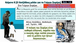 Κείμενο 8 [Ο Χατζιδάκις μιλάει για το Γιώργο Σεφέρη] Σελ. 14
Στο Γιώργο Σεφέρη
Μάνος Χατζιδάκις, Mυθολογία,
εκδ. Ύψιλον, 1980
Η ποίηση του Σεφέρη είναι
καθαρά ελληνική, παρόλο που
ο ποιητής πήρε πολλά στοιχεία
από τη μελέτη των ξένων
λογοτεχνιών.
 