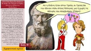 Εἰ ἐν Ἰλίῳ Ἑλένη ἦν, ἀπέδοντο
ἂν αὐτὴν τοῖς Ἕλλησιν οἱ Τρῶες,
ἑκόντος γε ἢ ἄκοντος
Ἀλεξάνδρου:
Ο Ηρόδοτος συνηθίζει να εκθέτει και
τη δική του κρίση για την αλήθεια ή
όχι των διηγήσεων που παραθέτει.
Στην προκειμένη περίπτωση δηλώνει
ότι πείστηκε από τους Αιγύπτιους
ιερείς για την παρουσία της Ελένης
στην Αίγυπτο και όχι στην Τροία και
δικαιολογεί αυτή την εκτίμησή του. Η
εκδοχή αυτή απαντά και σε άλλα έργα
της αρχαίας ελληνικής γραμματείας,
όπως στην Ἑλένη του Ευριπίδη και
στην Παλινῳδία του Στησιχόρου,
ενώ ενέπνευσε και νεοέλληνες ποιητές,
όπως τον Γ. Σεφέρη στο ποίημά του
Ἑλένη. Σύμφωνα με μια άλλη εκδοχή,
αυτή των Περσών, οι Τρώες δεν
αρνήθηκαν ότι είχαν στα χέρια τους
την Ελένη, υποστήριξαν όμως ότι δεν
ήταν υποχρεωμένοι να την
επιστρέψουν, αφού και οι Έλληνες δεν
υπέστησαν καμία συνέπεια για την
αρπαγή της Μήδειας.
Σελ. 9
 