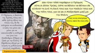 Οὐ γὰρ δὴ οὕτω γε
φρενοβλαβὴς ἦν ὁ Πρίαμος
οὐδὲ οἱ ἄλλοι Τρῶες, ὥστε τοῖς
σφετέροις σώμασι καὶ τοῖς
τέκνοις καὶ τῇ πόλει κινδυνεύειν
ἐβούλοντο, ὅπως Ἀλέξανδρος
Ἑλένῃ συνοικῇ:
Ο Πρίαμος, ο βασιλιάς
της Τροίας, όπως και
κάθε ηγέτης άξιος του
τίτλου του, δε θα
επέτρεπε να κινδυνεύσει
ο λαός του μόνο και
μόνο για να
ικανοποιηθεί η επιθυμία
του γιου του
Αλεξάνδρου (Πάρη) να
ζήσει με την Ελένη. Ο
Ηρόδοτος εξηγεί με τη
λογική τη μυθολογική-
ποιητική παράδοση.
Σελ. 10
 