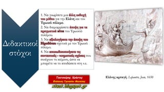 Διδακτικοί
στόχοι
1. Να γνωρίσετε μια άλλη εκδοχή
του μύθου για την Ελένη και τον
Τρωικό πόλεμο.
2. Να διαμορφώσετε άποψη για τα
πραγματικά αίτια του Τρωικού
πολέμου.
3. Να αξιολογήσετε την άποψη του
Ηροδότου σχετικά με τον Τρωικό
πόλεμο.
4. Να αποκωδικοποιήσετε τις
συντακτικές - νοηματικές σχέσεις που
συνέχουν το κείμενο, ώστε να
μπορείτε να το αποδώσετε στη ν.ε.
Ελένης αρπαγή. Lepautre, Jean, 1650
 