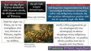 Ἀλλ' οὐ γὰρ εἶχον
Ἑλένην ἀποδοῦναι
οὐδὲ λέγουσιν αὐτοῖς
τὴν ἀλήθειαν ἐπίστευον
οἱ Ἕλληνες,
ὡς μὲν ἐγὼ
γνώμην
ἀποφαίνομαι,
τοῦ δαιμονίου παρασκευάζοντος ὅπως
πανωλεθρίᾳ ἀπολόμενοι καταφανὲς
τοῦτο τοῖς ἀνθρώποις ποιήσωσι, ὡς
τῶν μεγάλων ἀδικημάτων μεγάλαι εἰσὶ
καὶ αἱ τιμωρίαι παρὰ τῶν θεῶν.
Αλλά δεν είχαν την
Ελένη, για να την
επιστρέψουν ούτε
τους πίστευαν οι
Έλληνες, παρόλο
που αυτοί έλεγαν
την αλήθεια,
όπως εγώ πιστεύω,
επειδή ο θεός μηχανευόταν με
την ολοκληρωτική τους
καταστροφή να κάνουν
ολοφάνερο στους ανθρώπους
αυτό, ότι δηλαδή για τις μεγάλες
αδικίες μεγάλες είναι και οι
τιμωρίες από τους θεούς.
3η ενότητα: Η θεϊκή παρέμβαση
Τι πιστεύει ο Ηρόδοτος;
Γιατί συμβαίνει αυτό που πιστεύει ο Ηρόδοτος;
Ελένης αρπαγή.
Corte, Juan de la
 