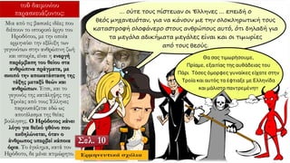 τοῦ δαιμονίου
παρασκευάζοντος:
Μια από τις βασικές ιδέες που
διέπουν το ιστορικό έργο του
Ηροδότου, με την οποία
ερμηνεύει την εξέλιξη των
γεγονότων στην ανθρώπινη ζωή
και ιστορία, είναι η ενεργή
παρέμβαση του θείου στα
ανθρώπινα πράγματα, με
σκοπό την αποκατάσταση της
τάξης μεταξύ θεών και
ανθρώπων. Έτσι, και το
γεγονός της κατάληψης της
Τροίας από τους Έλληνες
παρουσιάζεται εδώ ως
αποτέλεσμα της θείας
βούλησης. Ο Ηρόδοτος κάνει
λόγο για θεϊκό φθόνο που
εκδηλώνεται, όταν ο
άνθρωπος υπερβεί κάποια
όρια. Το έγκλημα, κατά τον
Ηρόδοτο, δε μένει ατιμώρητο.
Σελ. 10
 
