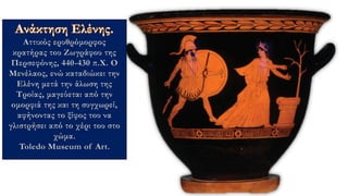 Αττικός ερυθρόμορφος
κρατήρας του Ζωγράφου της
Περσεφόνης, 440-430 π.Χ. Ο
Μενέλαος, ενώ καταδιώκει την
Ελένη μετά την άλωση της
Τροίας, μαγεύεται από την
ομορφιά της και τη συγχωρεί,
αφήνοντας το ξίφος του να
γλιστρήσει από το χέρι του στο
χώμα.
Toledo Museum of Art.
 