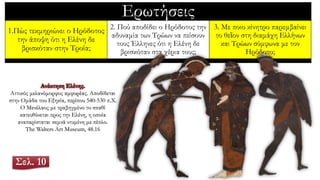 Ερωτήσεις
1.Πώς τεκμηριώνει ο Ηρόδοτος
την άποψη ότι η Ελένη δε
βρισκόταν στην Τροία;
2. Πού αποδίδει ο Ηρόδοτος την
αδυναμία των Τρώων να πείσουν
τους Έλληνες ότι η Ελένη δε
βρισκόταν στα χέρια τους;
3. Με ποιο κίνητρο παρεμβαίνει
το θεῖον στη διαμάχη Ελλήνων
και Τρώων σύμφωνα με τον
Ηρόδοτο;
Ανάκτηση Ελένης.
Αττικός μελανόμορφος αμφορέας. Αποδίδεται
στην Ομάδα του Εξηκία, περίπου 540-530 π.Χ.
Ο Μενέλαος με τραβηγμένο το σπαθί
κατευθύνεται προς την Ελένη, η οποία
αναπαρίσταται σεμνά ντυμένη με πέπλο.
The Walters Art Museum, 48.16
Σελ. 10
 