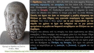 https://el.wikipedia.org/wiki/%CE%97%CF%81%CF%8C%CE%B4%CE%BF%CF%84%CE%BF%CF%82
Ο Ηρόδοτος (περ. 484 π.Χ. - 425 π.Χ./410 π.Χ.) ήταν αρχαίος Έλληνας
ιστορικός, περιηγητής, και γεωγράφος του 5ου αιώνα π.Χ.. Γεννήθηκε
στην Αλικαρνασσό (σημερινό Μπρόντρουμ, Τουρκία). Ο Ηρόδοτος
έγραψε το Ιστορίαι. Οι Αλεξανδρινοί μελετητές τη χώρισαν σε εννέα
βιβλία και έδωσαν στο καθένα το όνομα μιας από τις εννέα Μούσες.
Σκοπός του έργου του ήταν να καταγραφεί η μεγάλη σύγκρουση των
Ελλήνων με τους Πέρσες, στη γιγαντιαία αναμέτρηση των περσικών
πολέμων. Και όπως ο ίδιος γράφει για να μην λησμονηθούν με την
πάροδο του χρόνου τα έργα των ανθρώπων και να μην μείνουν
αμνημόνευτα τα μεγάλα και θαυμαστά κατορθώματα των Ελλήνων και των
βαρβάρων.
Παρόλο που κάποιες από τις ιστορίες του ήταν ευφάνταστες και άλλες
ανακριβείς, ο ίδιος αναφέρει πως κατέγραφε μόνο ό,τι του έλεγαν. Πέρα
από τη σπουδαιότητα του Ηροδότου ως ιστορικού, λίγα είναι γνωστά για
την προσωπική του ζωή. Ο Ηρόδοτος χαρακτηρίστηκε για πρώτη φορά
από τον Κικέρωνα ως Πατέρας της Ιστορίας. Στο έργο του φαίνεται
επίσης να ασχολήθηκε με τη γεωλογία, τη βοτανική, τη χημεία και την
ιατρική.
Προτομή του Ηροδότου στη Στοά του
Αττάλου, Αθήνα.
 