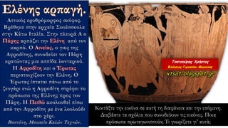 Αττικός ερυθρόμορφος σκύφος.
Βρέθηκε στην αρχαία Σουέσσουλα
στην Κάτω Ιταλία. Στην πλευρά Α ο
Πάρης αρπάζει την Ελένη από τον
καρπό. Ο Αινείας, ο γιος της
Αφροδίτης, συνοδεύει τον Πάρη
κρατώντας μια ασπίδα λονταριού.
Η Αφροδίτη και ο Έρωτας
περιστοιχίζουν την Ελένη. Ο
Έρωτας ίπταται πάνω από το
ζευγάρι ενώ η Αφροδίτη στρέφει το
πρόσωπο της Ελένης προς τον
Πάρη. Η Πειθώ ακολουθεί πίσω
από την Αφροδίτη με ένα λουλούδι
στο χέρι.
Βοστόνη, Μουσείο Καλών Τεχνών.
Κοιτάξτε την εικόνα σε αυτή τη διαφάνεια και την επόμενη.
Διαβάστε τα σχόλια που συνοδεύουν τις εικόνες. Ποια
πρόσωπα πρωταγωνιστούν; Τι γνωρίζετε γι’ αυτά;
 