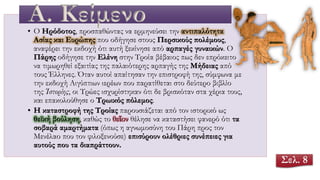 • Ο Ηρόδοτος, προσπαθώντας να ερμηνεύσει την αντιπαλότητα
Ασίας και Ευρώπης που οδήγησε στους Περσικούς πολέμους,
αναφέρει την εκδοχή ότι αυτή ξεκίνησε από αρπαγές γυναικών. Ο
Πάρης οδήγησε την Ελένη στην Τροία βέβαιος πως δεν επρόκειτο
να τιμωρηθεί εξαιτίας της παλαιότερης αρπαγής της Μήδειας από
τους Έλληνες. Όταν αυτοί απαίτησαν την επιστροφή της, σύμφωνα με
την εκδοχή Αιγύπτιων ιερέων που παρατίθεται στο δεύτερο βιβλίο
της Ἱστορίης, οι Τρώες ισχυρίστηκαν ότι δε βρισκόταν στα χέρια τους,
και επακολούθησε ο Τρωικός πόλεμος.
• Η καταστροφή της Τροίας παρουσιάζεται από τον ιστορικό ως
θεϊκή βούληση, καθώς το θεῖον θέλησε να καταστήσει φανερό ότι τα
σοβαρά αμαρτήματα (όπως η αγνωμοσύνη του Πάρη προς τον
Μενέλαο που τον φιλοξενούσε) επισύρουν ολέθριες συνέπειες για
αυτούς που τα διαπράττουν.
Α. Κείμενο
Σελ. 8
 