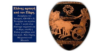 Ζωγράφος του
Λουτρού, 420-410 π.Χ.
Το σχήμα του αγγείου
(ωόν = αυγό) είναι
ιδιαίτερα ταιριαστό για
το θέμα, επειδή η
Ελένη γεννήθηκε από
ένα αυγό. Νέα Υόρκη,
Μητροπολιτικό
Μουσείο
 
