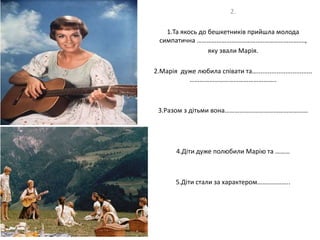 2.
1.Та якось до бешкетників прийшла молода
симпатична ………………………………..……………………….,
яку звали Марія.
2.Марія дуже любила співати та…...............................
……………………………………………..
3.Разом з дітьми вона……………………………………………
4.Діти дуже полюбили Марію та ………
5.Діти стали за характером………………..
 