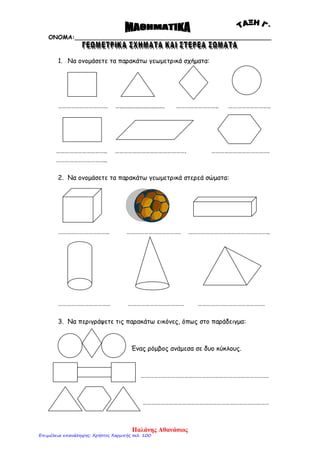 ΟΝΟΜΑ:_____________________________________________________
1. Να ονομάσετε τα παρακάτω γεωμετρικά σχήματα:
……………………………. …............................ ……………………….. ………………………..
…………………………….. …………………………………………. ………………………………….
……………………………..
2. Να ονομάσετε τα παρακάτω γεωμετρικά στερεά σώματα:
…………………………….. ………………………………. ………………………………………………..
……………………………… ………………………………… ……………………………………….
3. Να περιγράψετε τις παρακάτω εικόνες, όπως στο παράδειγμα:
Ένας ρόμβος ανάμεσα σε δυο κύκλους.
…………………………………………………………………………….
……………………………………………………………………………
Παλάνης Αθανάσιος
Επιμέλεια επανάληψης: Χρήστος Χαρμπής σελ. 100
 