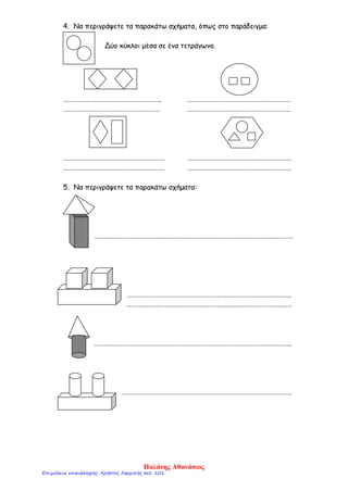 4. Να περιγράψετε τα παρακάτω σχήματα, όπως στο παράδειγμα:
Δύο κύκλοι μέσα σε ένα τετράγωνο.
…………………………………………………….. …………………………………………………………
……………………………………………………. ………………………………………………………..
………………………………………………………. …………………………………………………………
………………………………………………………. …………………………………………………………
5. Να περιγράψετε τα παρακάτω σχήματα:
………………………………………………………………………………………………………………
…………………………………………………………………………………………..
……………………………………………………………………………………………
……………………………………………………………………………………………………………..
………………………………………………………………………………………………
Παλάνης Αθανάσιος
Επιμέλεια επανάληψης: Χρήστος Χαρμπής σελ. 101
 