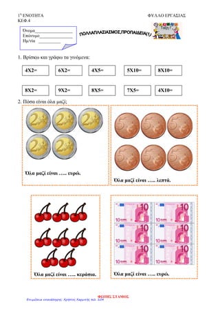 1η
ΕΝΟΤΗΤΑ ΦΥΛΛΟ ΕΡΓΑΣΙΑΣ
ΚΕΦ.4
1. Βρίσκω και γράφω τα γινόμενα:
2. Πόσα είναι όλα μαζί;
Όνομα_________________
Επώνυμο_______________
Hμ/νία __________
4Χ2= 6Χ2= 4Χ5= 5Χ10= 8Χ10=
Όλα μαζί είναι ….. ευρώ.
Όλα μαζί είναι ….. λεπτά.
Όλα μαζί είναι ….. κεράσια. Όλα μαζί είναι ….. ευρώ.
8Χ2= 9Χ2= 8Χ5= 7Χ5= 4Χ10=
ΦΩΤΗΣ ΣΤΑΜΟΣ
Επιμέλεια επανάληψης: Χρήστος Χαρμπής σελ. 104
 