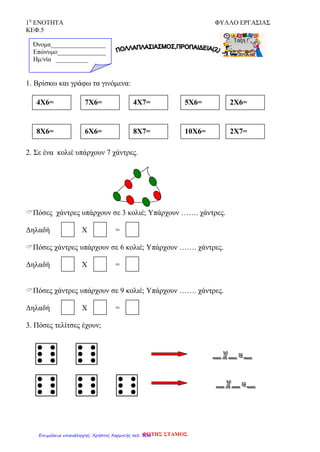 1η
ΕΝΟΤΗΤΑ ΦΥΛΛΟ ΕΡΓΑΣΙΑΣ
ΚΕΦ.5
1. Βρίσκω και γράφω τα γινόμενα:
2. Σε ένα κολιέ υπάρχουν 7 χάντρες.
Πόσες χάντρες υπάρχουν σε 3 κολιέ; Υπάρχουν ……. χάντρες.
Δηλαδή Χ =
Πόσες χάντρες υπάρχουν σε 6 κολιέ; Υπάρχουν ……. χάντρες.
Δηλαδή Χ =
Πόσες χάντρες υπάρχουν σε 9 κολιέ; Υπάρχουν ……. χάντρες.
Δηλαδή Χ =
3. Πόσες τελίτσες έχουν;
Όνομα_________________
Επώνυμο_______________
Hμ/νία __________
4Χ6= 7Χ6= 4Χ7= 5Χ6= 2Χ6=
8Χ6= 6Χ6= 8Χ7= 10Χ6= 2Χ7=
ΦΩΤΗΣ ΣΤΑΜΟΣΕπιμέλεια επανάληψης: Χρήστος Χαρμπής σελ. 106
 
