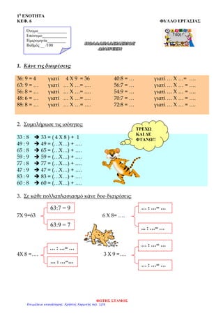 1η
ΕΝΟΤΗΤΑ
ΚΕΦ. 6 ΦΥΛΛΟ ΕΡΓΑΣΙΑΣ
… : …= …
1. Κάνε τις διαιρέσεις:
36: 9 = 4 γιατί 4 Χ 9 = 36
63: 9 = … γιατί … Χ …= ….
56: 8 = … γιατί … Χ …= ….
48: 6 = … γιατί … Χ …= ….
88: 8 = … γιατί … Χ …= ….
40:8 = … γιατί … Χ …= ….
56:7 = … γιατί … Χ … = ….
54:9 = … γιατί … Χ … = ….
70:7 = … γιατί … Χ … = ….
72:8 = … γιατί … Χ … = ….
2. Συμπλήρωσε τις ισότητες:
33 : 8  33 = ( 4 Χ 8 ) + 1
49 : 9  49 = (…Χ…) + ….
65 : 8  65 = (…Χ…) + ….
59 : 9  59 = (…Χ…) + ….
77 : 8  77 = (…Χ…) + ….
47 : 9  47 = (…Χ…) + ….
83 : 9  83 = (…Χ…) + ….
60 : 8  60 = (…Χ…) + ….
3. Σε κάθε πολλαπλασιασμό κάνε δυο διαιρέσεις:
7Χ 9=63 6 Χ 8= ….
… : …= …
4Χ 8 =…. 3 Χ 9 =….
63:7 = 9
63:9 = 7
… : …= …
... : …= …
… : …=…
… : …= …
Όνομα______________
Επώνυμο____________
Ημερομηνία_________
Βαθμός __ /100
ΤΡΕΧΩ
ΚΑΙ ΔΕ
ΦΤΑΝΩ!!
ΦΩΤΗΣ ΣΤΑΜΟΣ
Επιμέλεια επανάληψης: Χρήστος Χαρμπής σελ. 108
 