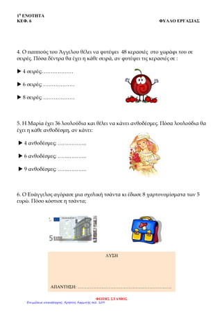 1η
ΕΝΟΤΗΤΑ
ΚΕΦ. 6 ΦΥΛΛΟ ΕΡΓΑΣΙΑΣ
4. Ο παππούς του Άγγελου θέλει να φυτέψει 48 κερασιές στο χωράφι του σε
σειρές. Πόσα δέντρα θα έχει η κάθε σειρά, αν φυτέψει τις κερασιές σε :
 4 σειρές;………………
 6 σειρές; ………………
 8 σειρές; ………………
5. Η Μαρία έχει 36 λουλούδια και θέλει να κάνει ανθοδέσμες. Πόσα λουλούδια θα
έχει η κάθε ανθοδέσμη, αν κάνει:
 4 ανθοδέσμες; ……………..
 6 ανθοδέσμες; ……………..
 9 ανθοδέσμες; ……………..
6. Ο Ευάγγελος αγόρασε μια σχολική τσάντα κι έδωσε 8 χαρτονομίσματα των 5
ευρώ. Πόσο κόστισε η τσάντα;
ΛΥΣΗ
ΑΠΑΝΤΗΣΗ: ………………………………………………………
ΦΩΤΗΣ ΣΤΑΜΟΣ
Επιμέλεια επανάληψης: Χρήστος Χαρμπής σελ. 109
 