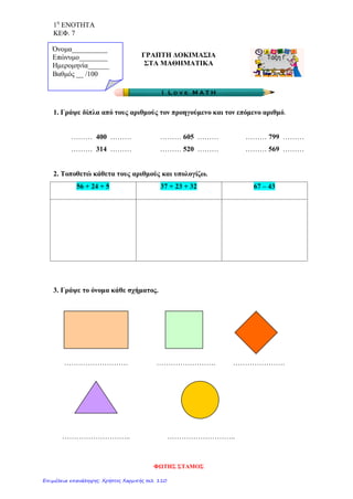 1η
ΕΝΟΤΗΤΑ
ΚΕΦ. 7
ΓΡΑΠΤΗ ΔΟΚΙΜΑΣΙΑ
ΣΤΑ ΜΑΘΗΜΑΤΙΚΑ
1. Γράψε δίπλα από τους αριθμούς τον προηγούμενο και τον επόμενο αριθμό.
……… 400 ……… ……… 605 ……… ……… 799 ………
……… 314 ……… ……… 520 ……… ……… 569 ………
2. Τοποθετώ κάθετα τους αριθμούς και υπολογίζω.
56 + 24 + 5 37 + 23 + 32 67 – 43
3. Γράψε το όνομα κάθε σχήματος.
……………………… ……………………. ………………….
……………………….. ………………………..
Όνομα__________
Επώνυμο________
Ημερομηνία______
Βαθμός __ /100
ΦΩΤΗΣ ΣΤΑΜΟΣ
Επιμέλεια επανάληψης: Χρήστος Χαρμπής σελ. 110
 