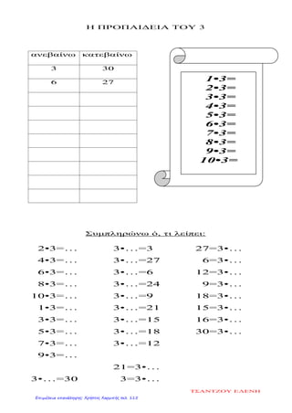 Η ΠΡΟΠΑΙΔΕΙΑ ΤΟΥ 3
ανεβαίνω κατεβαίνω
3 30
6 27
Συμπληρώνω ό, τι λείπει:
2•3=…
4•3=…
6•3=…
8•3=…
10•3=…
1•3=…
3•3=…
5•3=…
7•3=…
9•3=…
3•…=30
3•…=3
3•…=27
3•…=6
3•…=24
3•…=9
3•…=21
3•…=15
3•…=18
3•…=12
21=3•…
3=3•…
27=3•…
6=3•…
12=3•…
9=3•…
18=3•…
15=3•…
16=3•…
30=3•…
1•3=
2•3=
3•3=
4•3=
5•3=
6•3=
7•3=
8•3=
9•3=
10•3=
ΤΣΑΝΤΖΟΥ ΕΛΕΝΗ
Επιμέλεια επανάληψης: Χρήστος Χαρμπής σελ. 115
 
