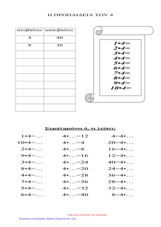 Η ΠΡΟΠΑΙΔΕΙΑ ΤΟΥ 4
ανεβαίνω κατεβαίνω
4 40
8 36
Συμπληρώνω ό, τι λείπει:
1•4=…
10•4=…
2•4=…
9•4=…
3•4=…
8•4=…
4•4=…
7•4=…
5•4=…
6•4=…
4•…=12
4•…=4
4•…=8
4•…=16
4•…=24
4•…=20
4•…=28
4•…=36
4•…=32
4•…=40
4=4•…
20=4•…
16=4•…
12=4•…
40=4•…
24=4•…
36=4•…
28=4•…
32=4•…
8=4•…
1•4=
2•4=
3•4=
4•4=
5•4=
6•4=
7•4=
8•4=
9•4=
10•4=
ΤΣΑΝΤΖΟΥ ΕΛΕΝΗ
Επιμέλεια επανάληψης: Χρήστος Χαρμπής σελ. 116
 