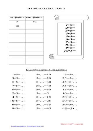 Η ΠΡΟΠΑΙΔΕΙΑ ΤΟΥ 5
ανεβαίνω κατεβαίνω
5 50
10
Συμπληρώνω ό, τι λείπει:
1•5=…
3•5=…
5•5=…
7•5=…
9•5=…
2•5=…
4•5=…
10•5=…
6•5=…
8•5=…
5•…=10
5•…=20
5•…=30
5•…=40
5•…=50
5•…=5
5•…=15
5•…=25
5•…=35
5•…=45
5=5•…
25=5•…
45=5•…
35=5•…
15=5•…
10=5•…
30=5•…
20=5•…
50=5•…
40=5•…
1•5=
2•5=
3•5=
4•5=
5•5=
6•5=
7•5=
8•5=
9•5=
10•5=
ΤΣΑΝΤΖΟΥ ΕΛΕΝΗ
Επιμέλεια επανάληψης: Χρήστος Χαρμπής σελ. 117
 
