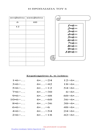 Η ΠΡΟΠΑΙΔΕΙΑ ΤΟΥ 6
ανεβαίνω κατεβαίνω
6 60
12
Συμπληρώνω ό, τι λείπει:
1•6=…
3•6=…
5•6=…
7•6=…
9•6=…
10•6=…
8•6=…
6•6=…
4•6=…
2•6=…
6•…=24
6•…=42
6•…=12
6•…=30
6•…=48
6•…=60
6•…=36
6•…=6
6•…=54
6•…=18
12=6•…
18=6•…
54=6•…
6=6•…
60=6•…
36=6•…
30=6•…
48=6•…
24=6•…
42=6•…
1•6=
2•6=
3•6=
4•6=
5•6=
6•6=
7•6=
8•6=
9•6=
10•6=
ΤΣΑΝΤΖΟΥ ΕΛΕΝΗ
Επιμέλεια επανάληψης: Χρήστος Χαρμπής σελ. 118
 