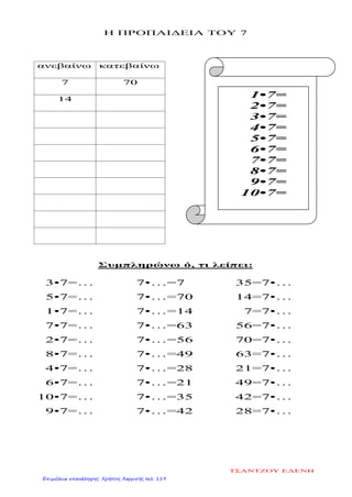 Η ΠΡΟΠΑΙΔΕΙΑ ΤΟΥ 7
ανεβαίνω κατεβαίνω
7 70
14
Συμπληρώνω ό, τι λείπει:
3•7=…
5•7=…
1•7=…
7•7=…
2•7=…
8•7=…
4•7=…
6•7=…
10•7=…
9•7=…
7•…=7
7•…=70
7•…=14
7•…=63
7•…=56
7•…=49
7•…=28
7•…=21
7•…=35
7•…=42
35=7•…
14=7•…
7=7•…
56=7•…
70=7•…
63=7•…
21=7•…
49=7•…
42=7•…
28=7•…
1•7=
2•7=
3•7=
4•7=
5•7=
6•7=
7•7=
8•7=
9•7=
10•7=
ΤΣΑΝΤΖΟΥ ΕΛΕΝΗ
Επιμέλεια επανάληψης: Χρήστος Χαρμπής σελ. 119
 