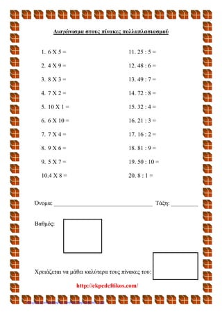 Διαγώνισμα στους πίνακες πολλαπλασιασμού
1. 6 Χ 5 = 11. 25 : 5 =
2. 4 Χ 9 = 12. 48 : 6 =
3. 8 Χ 3 = 13. 49 : 7 =
4. 7 Χ 2 = 14. 72 : 8 =
5. 10 Χ 1 = 15. 32 : 4 =
6. 6 Χ 10 = 16. 21 : 3 =
7. 7 Χ 4 = 17. 16 : 2 =
8. 9 Χ 6 = 18. 81 : 9 =
9. 5 Χ 7 = 19. 50 : 10 =
10.4 Χ 8 = 20. 8 : 1 =
Όνομα: _________________________________ Τάξη: _________
Βαθμός:
Χρειάζεται να μάθει καλύτερα τους πίνακες του:
http://ekpedeftikos.com/
Επιμέλεια επανάληψης: Χρήστος Χαρμπής σελ. 122
 
