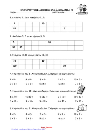 ΕΠΑΝΑΛΗΠΤΙΚΕΣ ΑΣΚΗΣΕΙΣ ΣΤA MΑΘΗΜΑΤΙΚΑ Γ1
ΟΝΟΜΑ : ……………………………………………………………………………. ΗΜΕΡΟΜΗΝΙΑ: ……………………
1. Ανεβαίνω 2…2 και κατεβαίνω 2...2:
2 10
20 6
2. Ανεβαίνω 5…5 και κατεβαίνω 5...5:
5 30
50 45
3.Ανεβαίνω 10…10 και κατεβαίνω 10...10:
10 50
100 30
4.Η προπαίδεια του 5 …λίγο μπερδεμένη. Σκέφτομαι και συμπληρώνω:
1 x 5 = 4 x 5 = 8 x 5 = 2 x 5 = 10 x 5 =
3 x 5 = 9 x 5 = 5 x 5 = 6 x 5 = 7 x 5 =
5.Η προπαίδεια του 10 …λίγο μπερδεμένη. Σκέφτομαι και συμπληρώνω:
1 x 10 = 4 x 10 = 8 x10 = 2 x 10 = 10 x 10 =
3 x 10 = 9 x 10 = 5 x 10 = 6 x 10 = 7 x 10 =
6.Η προπαίδεια του 2 …λίγο μπερδεμένη. Σκέφτομαι και συμπληρώνω:
1 x 2 = 4 x 2 = 8 x 2 = 2 x 2 = 10 x 2 =
3 x 2 = 9 x 2 = 5 x 2 = 6 x 2 = 7 x 2 =
kyra_daskala
Επιμέλεια επανάληψης: Χρήστος Χαρμπής σελ. 124
 
