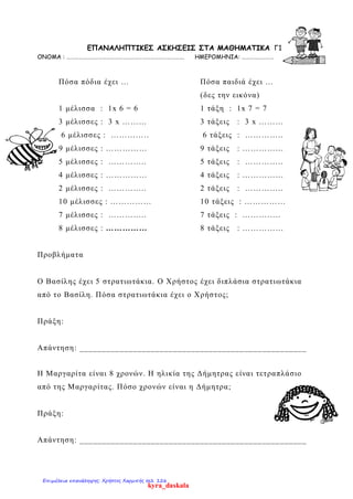 ΕΠΑΝΑΛΗΠΤΙΚΕΣ ΑΣΚΗΣΕΙΣ ΣΤA MΑΘΗΜΑΤΙΚΑ Γ1
ΟΝΟΜΑ : ……………………………………………………………………………. ΗΜΕΡΟΜΗΝΙΑ: ……………………
Πόσα πόδια έχει …
1 μέλισσα : 1x 6 = 6
3 μέλισσες : 3 x ………
6 μέλισσες : …………..
9 μέλισσες : ……………
5 μέλισσες : …………..
4 μέλισσες : ……………
2 μέλισσες : …………..
10 μέλισσες : ……………
7 μέλισσες : …………..
8 μέλισσες : ……………
Πόσα παιδιά έχει …
(δες την εικόνα)
1 τάξη : 1x 7 = 7
3 τάξεις : 3 x ………
6 τάξεις : …………..
9 τάξεις : ……………
5 τάξεις : …………..
4 τάξεις : ……………
2 τάξεις : …………..
10 τάξεις : ……………
7 τάξεις : …………..
8 τάξεις : ……………
Προβλήματα
Ο Βασίλης έχει 5 στρατιωτάκια. Ο Χρήστος έχει διπλάσια στρατιωτάκια
από το Βασίλη. Πόσα στρατιωτάκια έχει ο Χρήστος;
Πράξη:
Απάντηση: ___________________________________________________
Η Μαργαρίτα είναι 8 χρονών. Η ηλικία της Δήμητρας είναι τετραπλάσιο
από της Μαργαρίτας. Πόσο χρονών είναι η Δήμητρα;
Πράξη:
Απάντηση: ___________________________________________________
kyra_daskala
Επιμέλεια επανάληψης: Χρήστος Χαρμπής σελ. 126
 