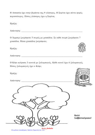 Η Ασπασία έχει στην βεράντα της 9 γλάστρες. Η Σορίνα έχει πέντε φορές
περισσότερες. Πόσες γλάστρες έχει η Σορίνα;
Πράξη:
Απάντηση: ___________________________________________________
Ο Άρμπερ ζωγράφισε 5 σειρές με χταπόδια. Σε κάθε σειρά ζωγράφισε 7
χταπόδια. Πόσα χταπόδια ζωγράφισε;
Πράξη:
Απάντηση: ___________________________________________________
Ο Κόφι αγόρασε 3 κουτιά με ξυλομπογιές. Κάθε κουτί έχει 6 ξυλομπογιές.
Πόσες ξυλομπογιές έχει ο Κόφι;
Πράξη:
Απάντηση: ___________________________________________
Καλό
Σαββατοκύριακο!
kyra_daskala
Επιμέλεια επανάληψης: Χρήστος Χαρμπής σελ. 127
 