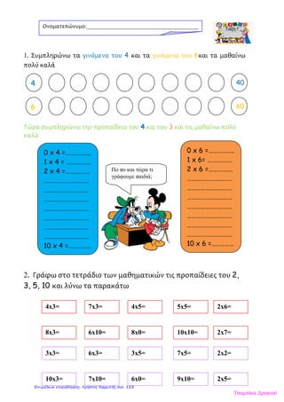 1. Συμπληρώνω τα γινόμενα του 4 και τα γινόμενα του 6και τα μαθαίνω
πολύ καλά
Τώρα συμπληρώνω την προπαίδεια του 4 και του 3 και τις μαθαίνω πολύ
καλά
2. Γράφω στο τετράδιο των μαθηματικών τις προπαίδειες του 2,
3, 5, 10 και λύνω τα παρακάτω
Ονοματεπώνυμο:_______________________________________
2 404
6 60
0 x 4 =……………..
1 x 4 = …………….
2 x 4 =…………….
…………………………
…………………………
…………………………
…………………………
…………………………
…………………………
…………………………
10 x 4 =……………
0 x 6 =……………..
1 x 6= …………….
2 x 6 =…………….
…………………………
…………………………
…………………………
…………………………
…………………………
…………………………
…………………………
10 x 6 =……………
4x3= 7x3= 4x5= 5x5= 2x6=
8x3= 6x10= 8x0= 10x10= 2x7=
3x3= 6x3= 3x5= 7x5= 2x2=
10x3= 7x10= 6x0= 9x10= 2x5=
Πο πο και τώρα τι
γράφουμε παιδιά;
Τσαμπίκα Δρακιού
Επιμέλεια επανάληψης: Χρήστος Χαρμπής σελ. 128
 